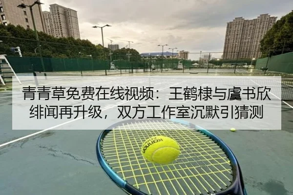 青青草免费在线视频：王鹤棣与虞书欣绯闻再升级，双方工作室沉默引猜测